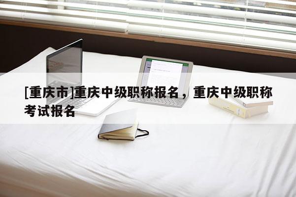 [重慶市]重慶中級職稱報名，重慶中級職稱考試報名