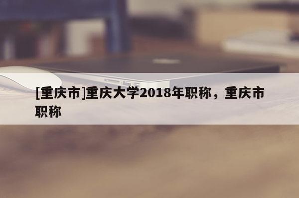 [重慶市]重慶大學2018年職稱，重慶市職稱