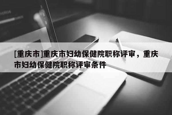 [重慶市]重慶市婦幼保健院職稱評審，重慶市婦幼保健院職稱評審條件
