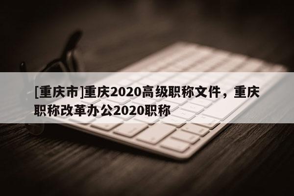 [重慶市]重慶2020高級職稱文件，重慶職稱改革辦公2020職稱