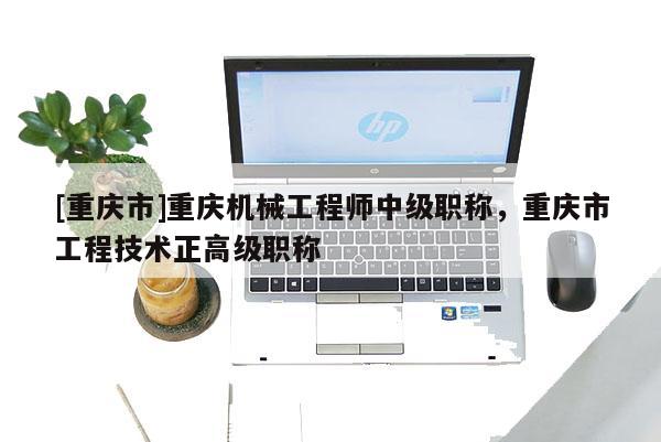 [重慶市]重慶機械工程師中級職稱，重慶市工程技術正高級職稱