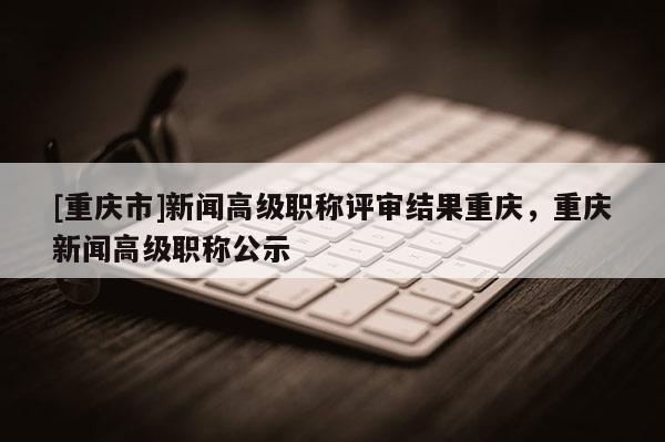 [重慶市]新聞高級職稱評審結果重慶，重慶新聞高級職稱公示