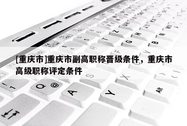 [重慶市]重慶市副高職稱晉級條件，重慶市高級職稱評定條件