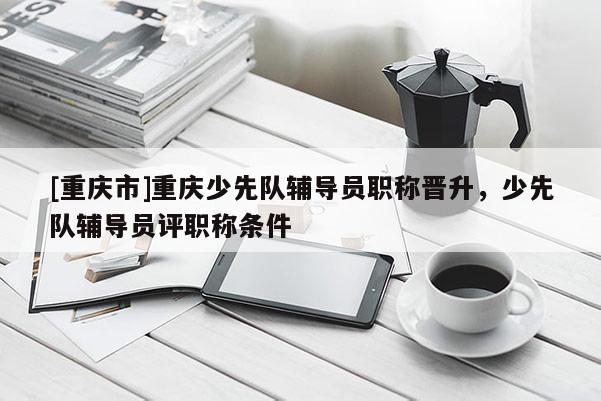 [重慶市]重慶少先隊輔導員職稱晉升，少先隊輔導員評職稱條件
