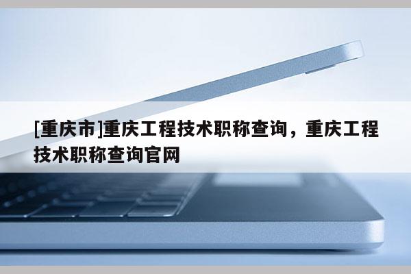 [重慶市]重慶工程技術職稱查詢，重慶工程技術職稱查詢官網