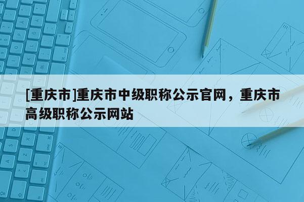 [重慶市]重慶市中級(jí)職稱公示官網(wǎng)，重慶市高級(jí)職稱公示網(wǎng)站