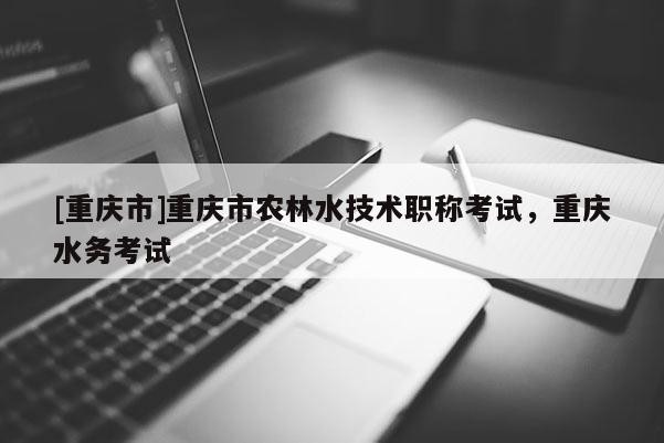 [重慶市]重慶市農林水技術職稱考試，重慶水務考試