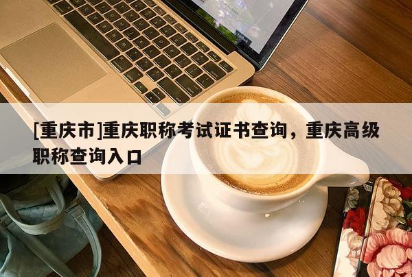 [重慶市]重慶職稱考試證書查詢，重慶高級職稱查詢入口