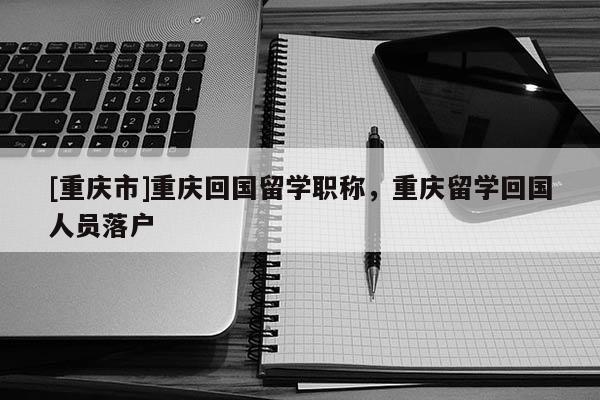[重慶市]重慶回國留學職稱，重慶留學回國人員落戶