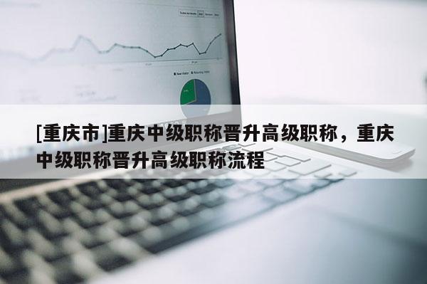 [重慶市]重慶中級職稱晉升高級職稱，重慶中級職稱晉升高級職稱流程