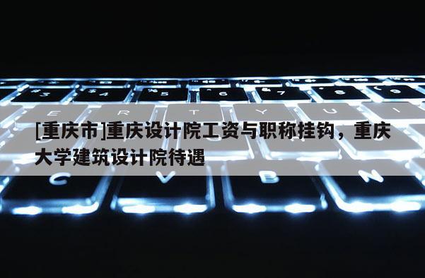 [重慶市]重慶設(shè)計院工資與職稱掛鉤，重慶大學(xué)建筑設(shè)計院待遇