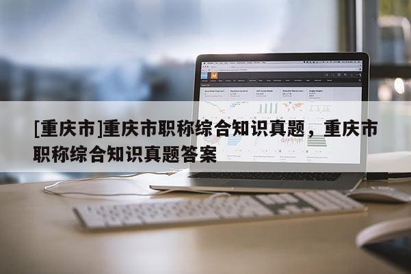 [重慶市]重慶市職稱綜合知識真題，重慶市職稱綜合知識真題答案