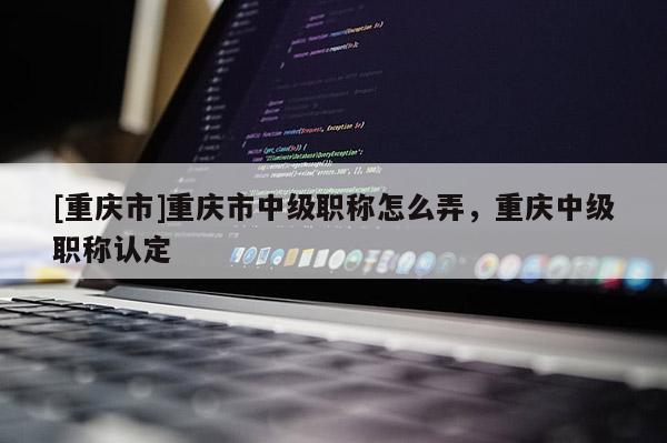 [重慶市]重慶市中級職稱怎么弄，重慶中級職稱認定