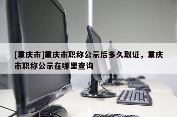 [重慶市]重慶市職稱公示后多久取證，重慶市職稱公示在哪里查詢