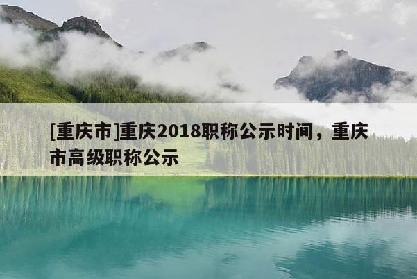 [重慶市]重慶2018職稱公示時間，重慶市高級職稱公示