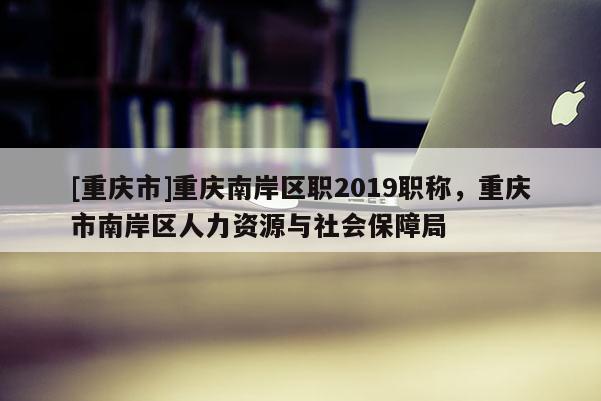 [重慶市]重慶南岸區職2019職稱，重慶市南岸區人力資源與社會保障局