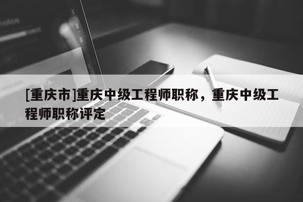[重慶市]重慶中級工程師職稱，重慶中級工程師職稱評定