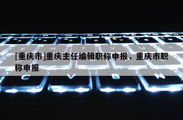 [重慶市]重慶主任編輯職稱申報，重慶市職稱申報