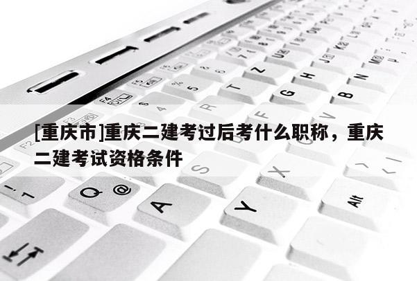 [重慶市]重慶二建考過后考什么職稱，重慶二建考試資格條件
