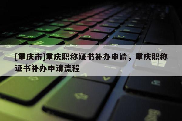 [重慶市]重慶職稱證書補辦申請，重慶職稱證書補辦申請流程