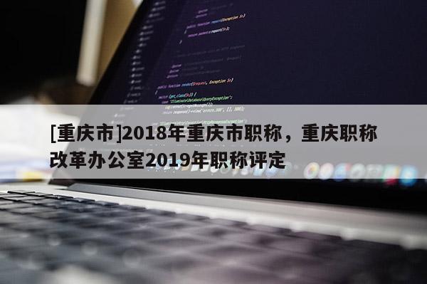 [重慶市]2018年重慶市職稱，重慶職稱改革辦公室2019年職稱評定