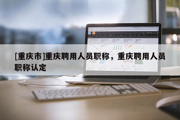 [重慶市]重慶聘用人員職稱，重慶聘用人員職稱認定