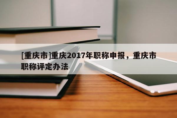 [重慶市]重慶2017年職稱申報，重慶市職稱評定辦法