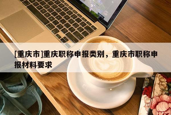 [重慶市]重慶職稱申報類別，重慶市職稱申報材料要求