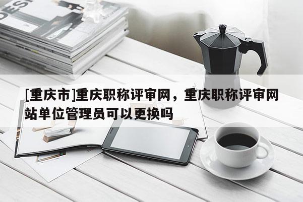 [重慶市]重慶職稱評審網，重慶職稱評審網站單位管理員可以更換嗎
