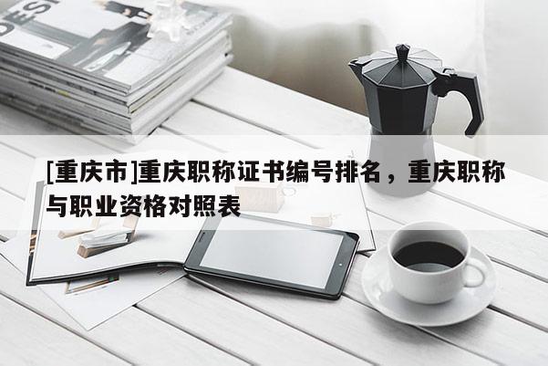 [重慶市]重慶職稱證書編號排名，重慶職稱與職業資格對照表