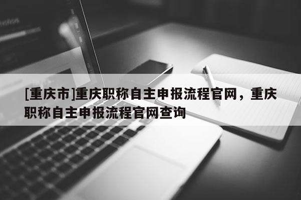 [重慶市]重慶職稱自主申報流程官網，重慶職稱自主申報流程官網查詢