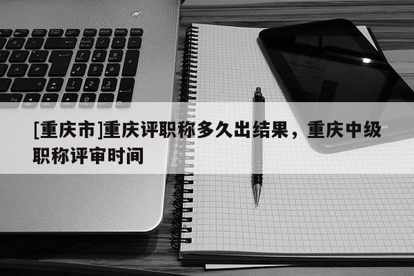 [重慶市]重慶評職稱多久出結果，重慶中級職稱評審時間