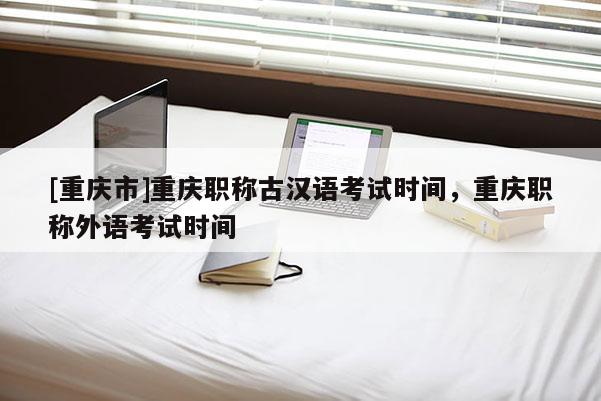 [重慶市]重慶職稱古漢語考試時間，重慶職稱外語考試時間