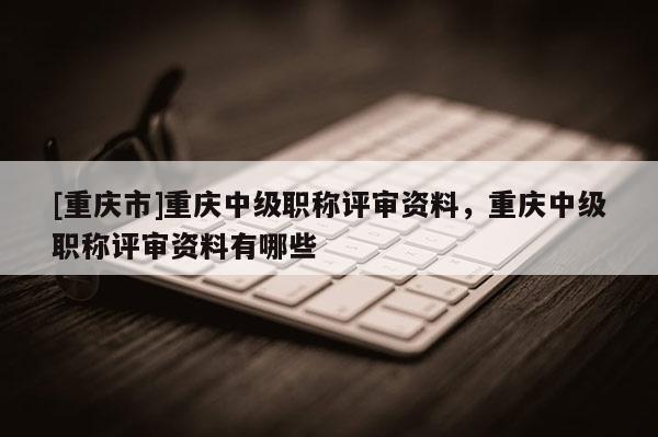 [重慶市]重慶中級職稱評審資料，重慶中級職稱評審資料有哪些