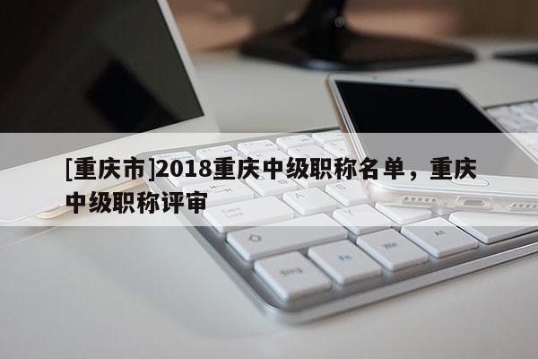 [重慶市]2018重慶中級職稱名單，重慶中級職稱評審