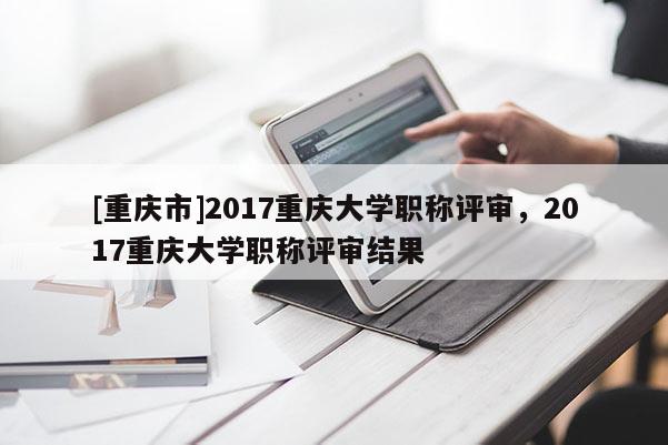[重慶市]2017重慶大學(xué)職稱評審，2017重慶大學(xué)職稱評審結(jié)果