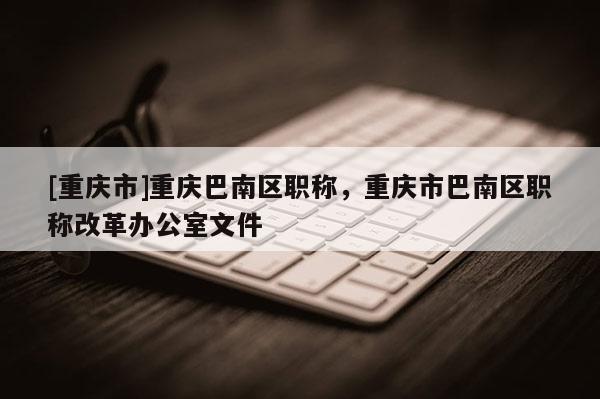 [重慶市]重慶巴南區職稱，重慶市巴南區職稱改革辦公室文件