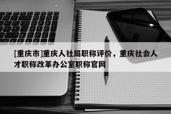 [重慶市]重慶人社局職稱評(píng)價(jià)，重慶社會(huì)人才職稱改革辦公室職稱官網(wǎng)