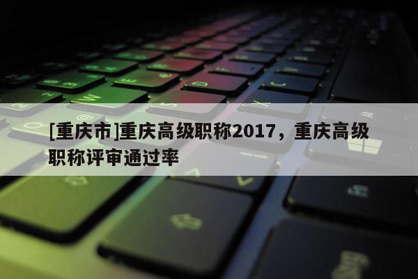 [重慶市]重慶高級職稱2017，重慶高級職稱評審?fù)ㄟ^率