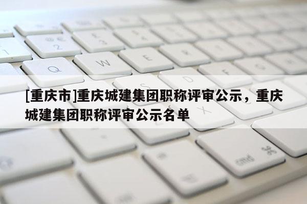 [重慶市]重慶城建集團(tuán)職稱評審公示，重慶城建集團(tuán)職稱評審公示名單