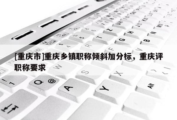 [重慶市]重慶鄉(xiāng)鎮(zhèn)職稱傾斜加分標(biāo)，重慶評(píng)職稱要求