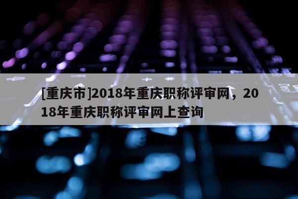 [重慶市]2018年重慶職稱評審網(wǎng)，2018年重慶職稱評審網(wǎng)上查詢