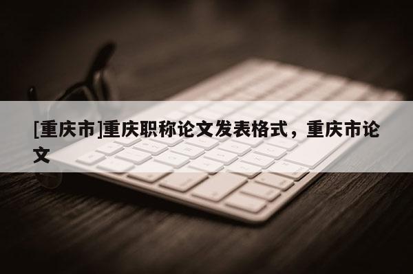 [重慶市]重慶職稱論文發表格式，重慶市論文