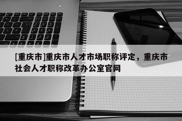 [重慶市]重慶市人才市場職稱評定，重慶市社會人才職稱改革辦公室官網(wǎng)
