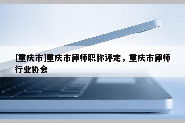 [重慶市]重慶市律師職稱評定，重慶市律師行業協會