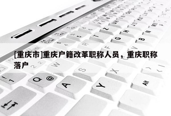 [重慶市]重慶戶籍改革職稱人員，重慶職稱落戶