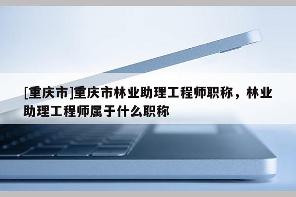 [重慶市]重慶市林業助理工程師職稱，林業助理工程師屬于什么職稱