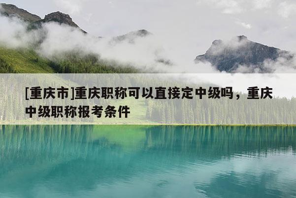 [重慶市]重慶職稱可以直接定中級嗎，重慶中級職稱報考條件