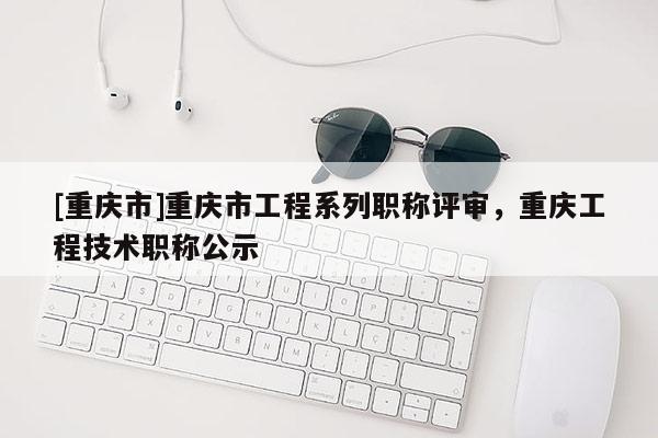 [重慶市]重慶市工程系列職稱評審，重慶工程技術職稱公示