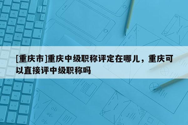 [重慶市]重慶中級職稱評定在哪兒，重慶可以直接評中級職稱嗎